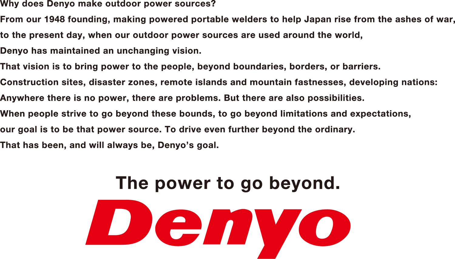 Why does Denyo make outdoor power source? From our 1948 founding, making power portable welders to help Japan rise form the ashes of war, to the present day, when our outdoor power sources are used around the world, Denyo has maintained an unchanging vision, Tha vision is to bring power to the people, beyond boundaries, borders, or barriers. Construction sites, disaster zones, remote islands and mountain fastnesses, developing nations: Anywhere there is no power, there are problems. But there are also possibilities. When people strive to go beyond these bounds, to go beyond limitations and expectations, our goal is to be that power source. To drice even further beyond the ordinary. That has been, and will always be, Denyo's goal.