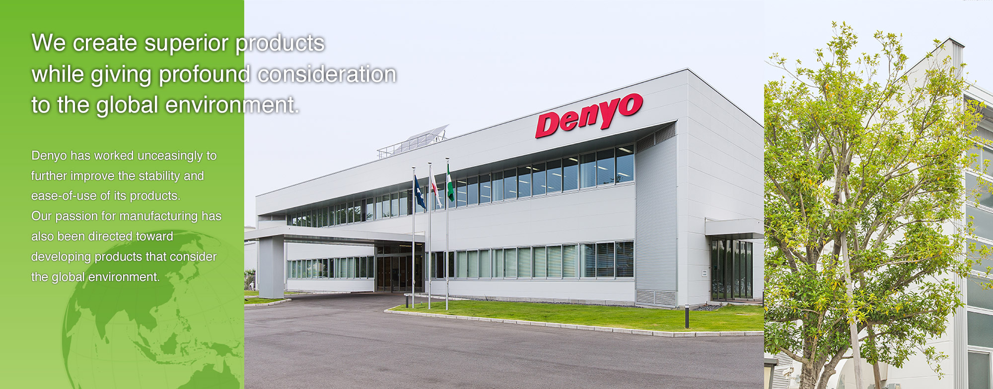 Denyo has worked unceasingly to further improve the stability and ease-of-use of its products. 
Our passion for manufacturing has also been directed toward developing products that consider the global environment. 