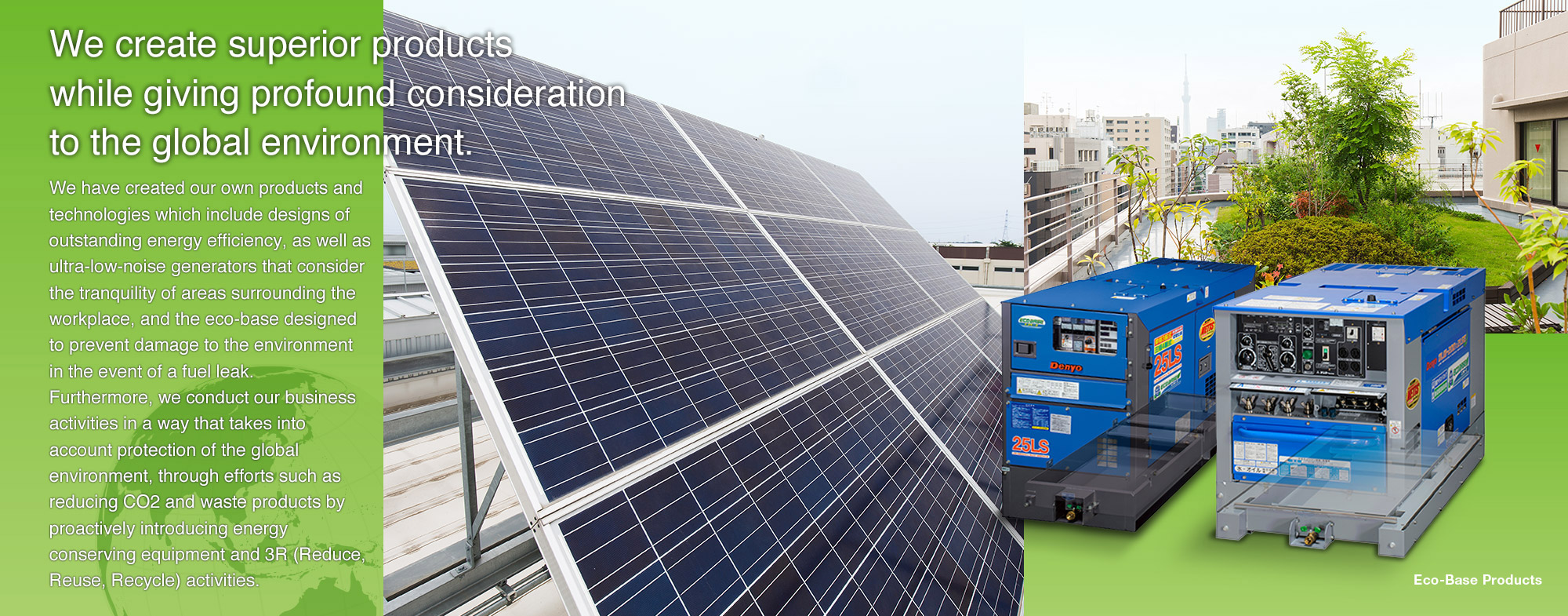 We have created our own products and technologies which include designs of outstanding energy efficiency, as well as ultra-low-noise generators that consider the tranquility of areas surrounding the workplace, and the eco-base designed to prevent damage to the environment in the event of a fuel leak. Furthermore, we conduct our business activities in a way that takes into account protection of the global environment, through efforts such as reducing CO2 and waste products by proactively introducing energy conserving equipment and 3R (Reduce, Reuse, Recycle) activities.