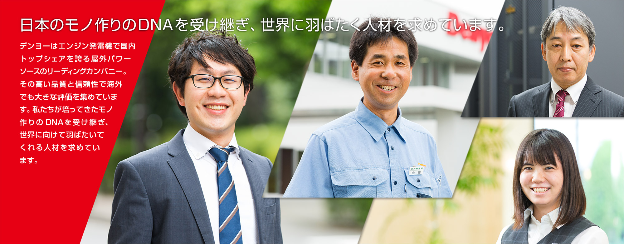 日本のモノ作りのDNAを受け継ぎ、世界に羽ばたく人材を求めています。デンヨーはエンジン発電機で国内トップシェアを誇る屋外パワーソースのリーディングカンパニー。その高い品質と信頼性で海外でも大きな評価を集めています。私たちが培ってきたモノ作りのDNAを受け継ぎ、世界に向けて羽ばたいてくれる人材を求めています。