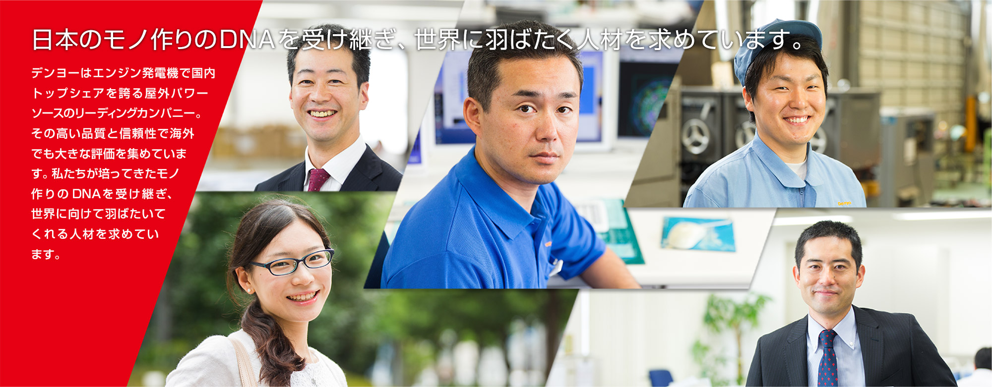 日本のモノ作りのDNAを受け継ぎ、世界に羽ばたく人材を求めています。デンヨーはエンジン発電機で国内トップシェアを誇る屋外パワーソースのリーディングカンパニー。その高い品質と信頼性で海外でも大きな評価を集めています。私たちが培ってきたモノ作りのDNAを受け継ぎ、世界に向けて羽ばたいてくれる人材を求めています。