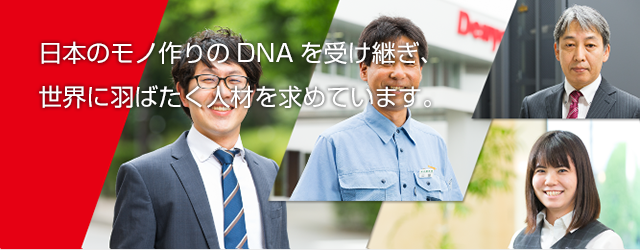 日本のモノ作りのDNAを受け継ぎ、 世界に羽ばたく人材を求めています。