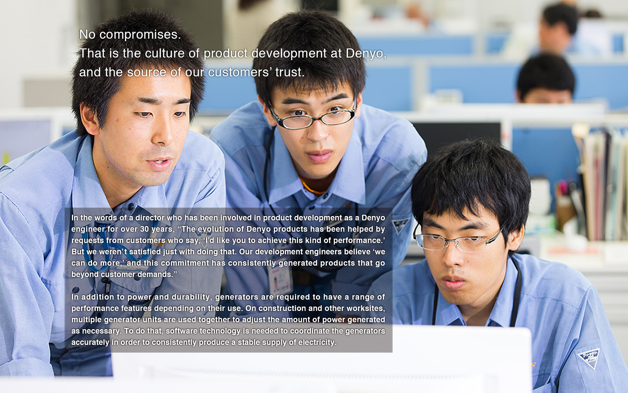 In the words of a director who has been involved in product development as a Denyo engineer for over 30 years, “The evolution of Denyo products has been helped by requests from customers who say, ‘I’d like you to achieve this kind of performance.’ But we weren’t satisfied just with doing that. Our development engineers believe ‘we can do more,’ and this commitment has consistently generated products that go beyond customer demands.” 
In addition to power and durability, generators are required to have a range of performance features depending on their use. On construction and other worksites, multiple generator units are used together to adjust the amount of power generated as necessary. To do that, software technology is needed to coordinate the generators accurately in order to consistently produce a stable supply of electricity.
