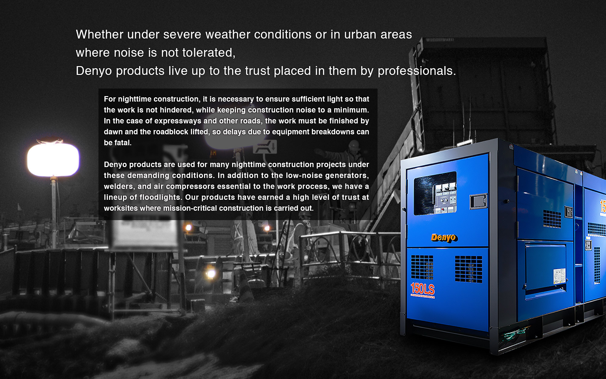 For nighttime construction, it is necessary to ensure sufficient light so that the work is not hindered, while keeping construction noise to a minimum. In the case of expressways and other roads, the work must be finished by dawn and the roadblock lifted, so delays due to equipment breakdowns can be fatal.