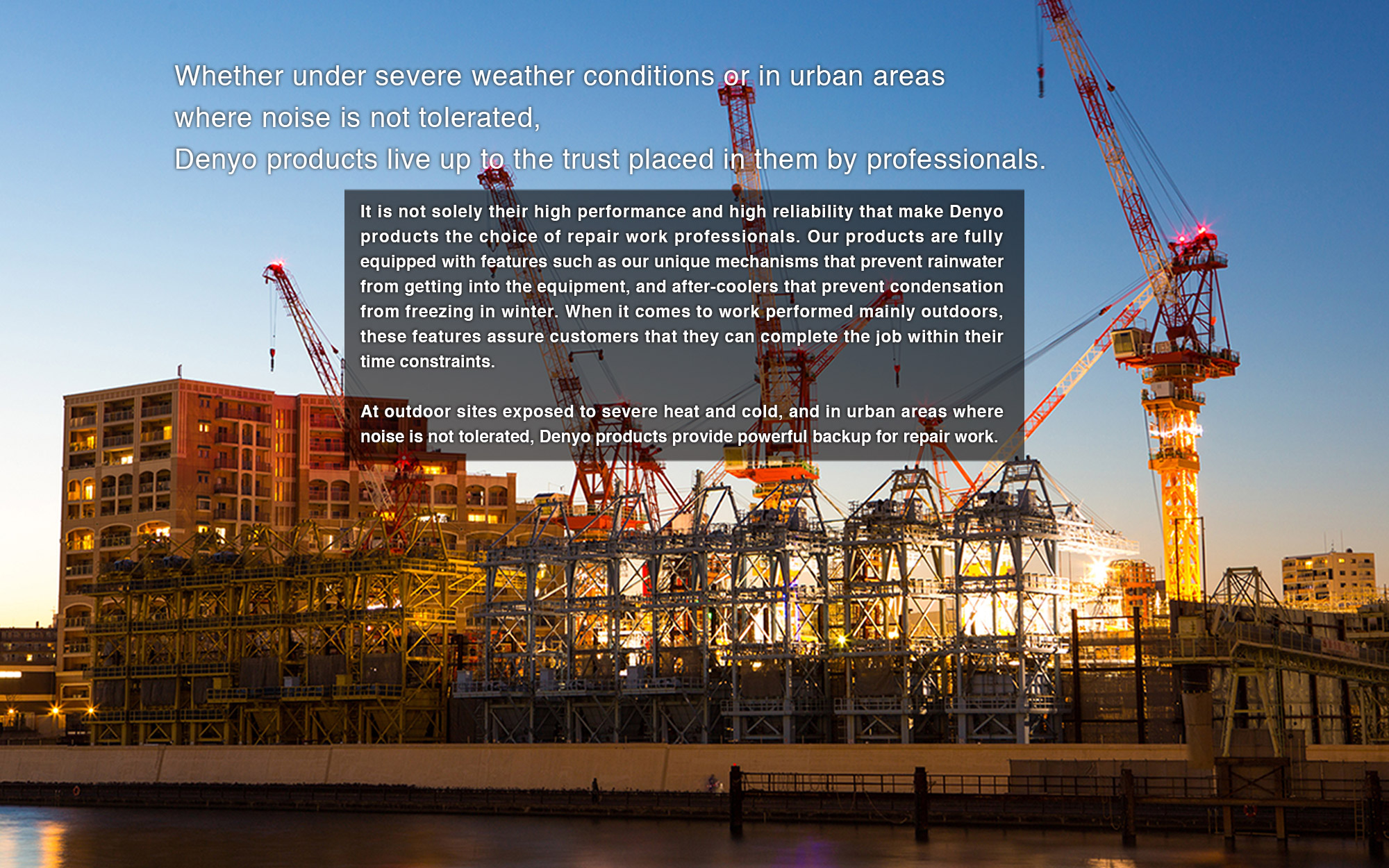 It is not solely their high performance and high reliability that make Denyo products the choice of repair work professionals. Our products are fully equipped with features such as our unique mechanisms that prevent rainwater from getting into the equipment, and after-coolers that prevent condensation from freezing in winter. When it comes to work performed mainly outdoors, these features assure customers that they can complete the job within their time constraints.At outdoor sites exposed to severe heat and cold, and in urban areas where noise is not tolerated, Denyo products provide powerful backup for repair work.