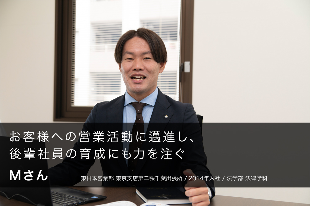 お客様への営業活動に邁進し、後輩社員の育成にも力を注ぐ Mさん 東日本営業部 東京支店第二課千葉出張所/2014年入社/法学部 法律学科