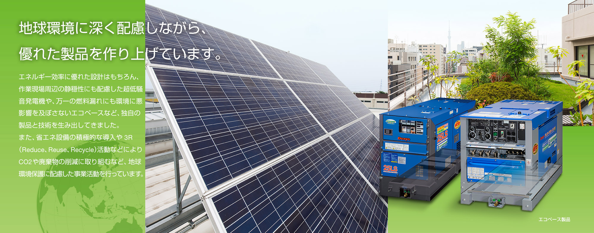 地球環境に深く配慮しながら、優れた製品を作り上げています。製品としての安定性や使い勝手のさらなる向上を目指し、たゆまぬ努力を続けてきたデンヨー。そんな私たちのモノ作りへの情熱は、地球環境に優しい製品開発にも向けられています。