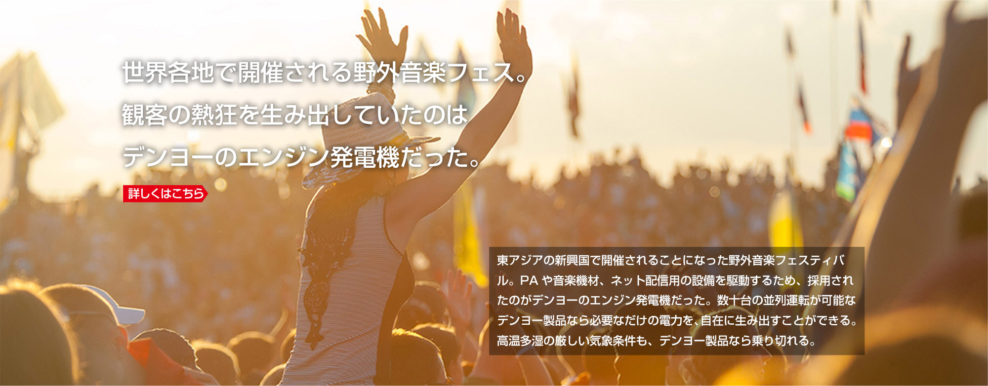 世界各地で開催される野外音楽フェス。観客の熱狂を生み出していたのはデンヨーのエンジン発電機だった。詳しくはこちら 東アジアの新興国で開催されることになった野外音楽フェスティバル。PAや音楽機材、ネット配信用の設備を駆動するため、採用されたのがデンヨーのエンジン発電機だった。数十台の並列運転が可能なデンヨー製品なら必要なだけの電力を、自在に生み出すことができる。高温多湿の厳しい気象条件も、デンヨー製品なら乗り切れる。