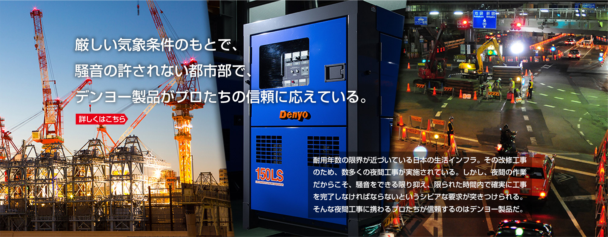 厳しい気象条件のもとで、騒音の許されない都市部で、デンヨー製品がプロたちの信頼に応えている。詳しくはこちら 耐用年数の限界が近づいている日本の生活インフラ。その改修工事のため、数多くの夜間工事が実施されている。しかし、夜間の作業だからこそ、騒音をできる限り抑え、限られた時間内で確実に工事を完了しなければならないというシビアな要求が突きつけられる。そんな夜間工事に携わるプロたちが信頼するのはデンヨー製品だ。