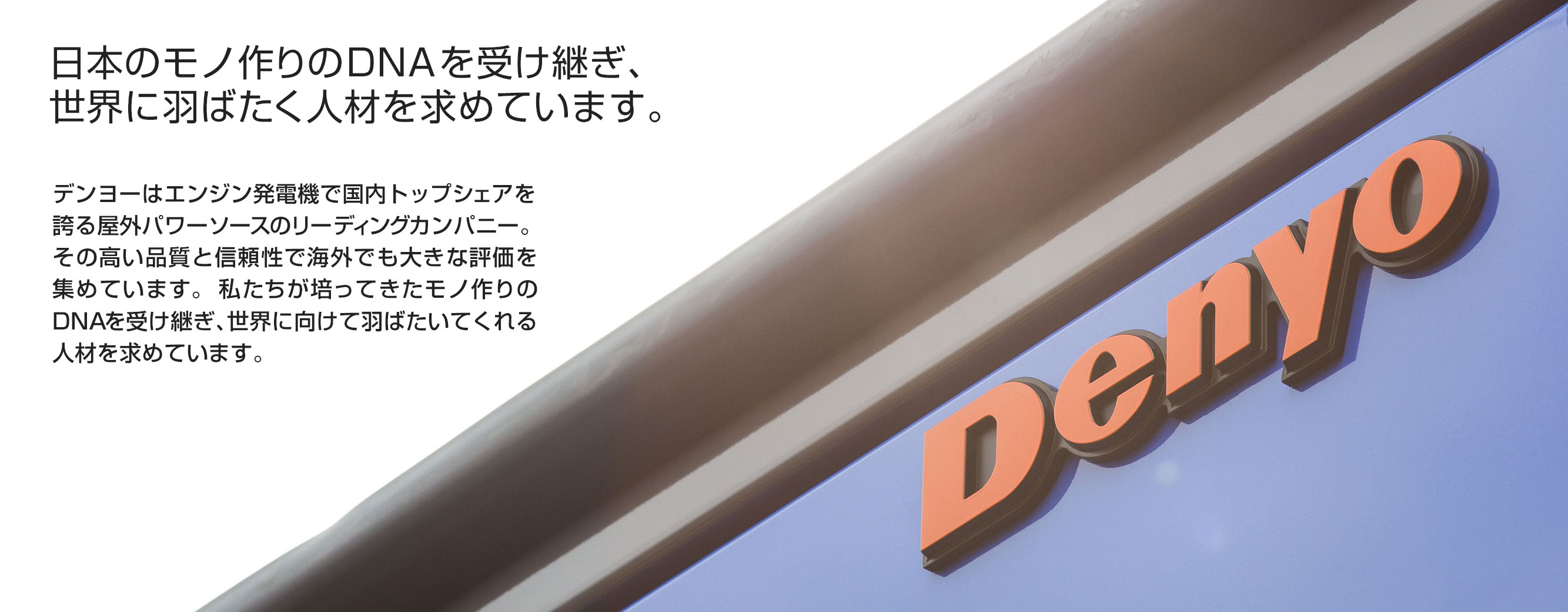 日本のモノ作りのDNAを受け継ぎ、世界に羽ばたく人材を求めています。デンヨーはエンジン発電機で国内トップシェアを誇る屋外パワーソースのリーディングカンパニー。その高い品質と信頼性で海外でも大きな評価を集めています。私たちが培ってきたモノ作りのDNAを受け継ぎ、世界に向けて羽ばたいてくれる人材を求めています。